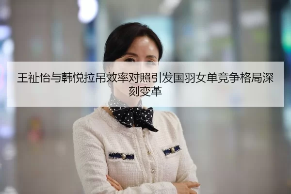 王祉怡与韩悦拉吊效率对照引发国羽女单竞争格局深刻变革