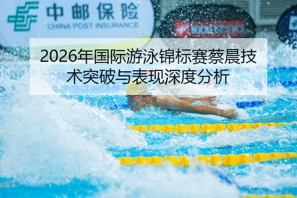 2026年国际游泳锦标赛蔡晨技术突破与表现深度分析