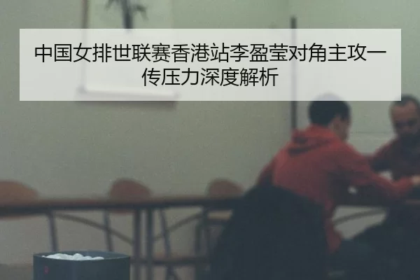 中国女排世联赛香港站李盈莹对角主攻一传压力深度解析