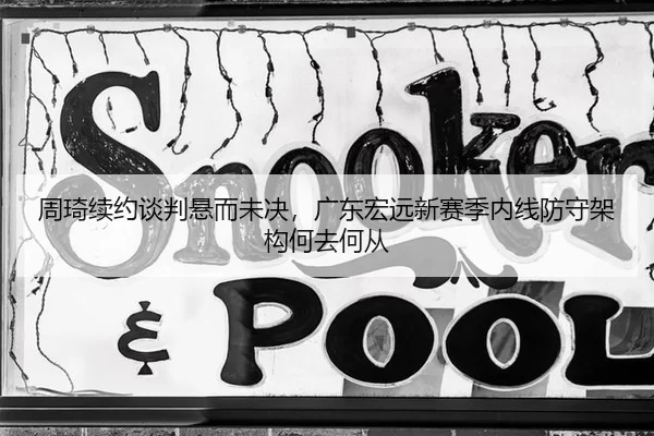 周琦续约谈判悬而未决，广东宏远新赛季内线防守架构何去何从