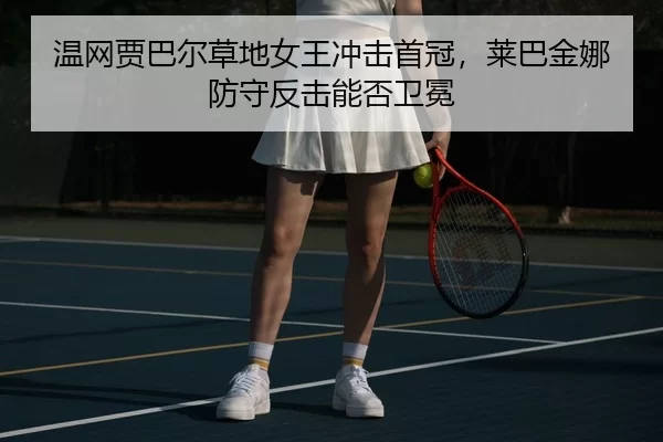 温网贾巴尔草地女王冲击首冠，莱巴金娜防守反击能否卫冕