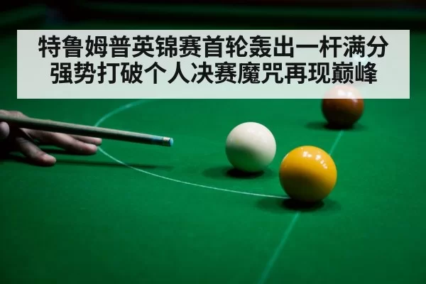 特鲁姆普英锦赛首轮轰出一杆满分强势打破个人决赛魔咒再现巅峰
