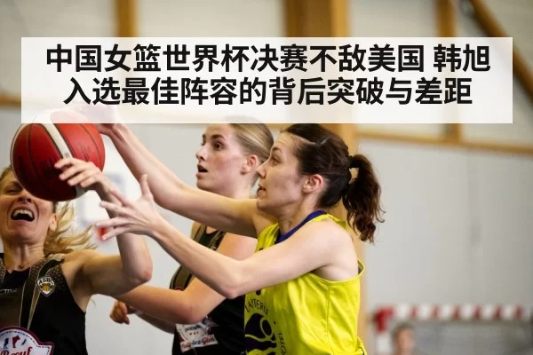 中国女篮世界杯决赛不敌美国 韩旭入选最佳阵容的背后突破与差距
